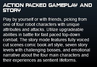 action packed gameplay and story Play by yourself or with friends, picking from one of four robot characters with unique attributes and attacks. Utilize upgradeable abilities in battle for fast paced top-down combat. The story mode features fully voiced cut scenes comic book art style, seven story levels with challenging bosses, and emotional narrative about the four main characters and their experiences as sentient lifeforms.